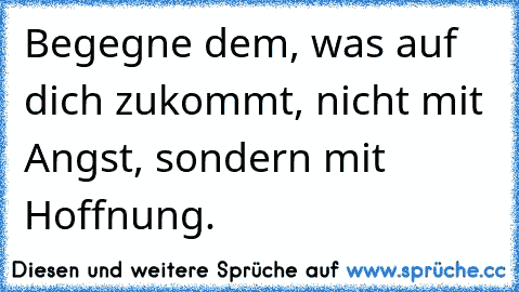 Begegne dem, was auf dich zukommt, nicht mit Angst, sondern mit Hoffnung.