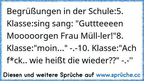 Begrüßungen in der Schule:
5. Klasse:
sing sang: "Guttteeeen Mooooorgen Frau Müll-ler!"
8. Klasse:
"moin..." -.-
10. Klasse:
"Ach f*ck.. wie heißt die wieder??" -.-''