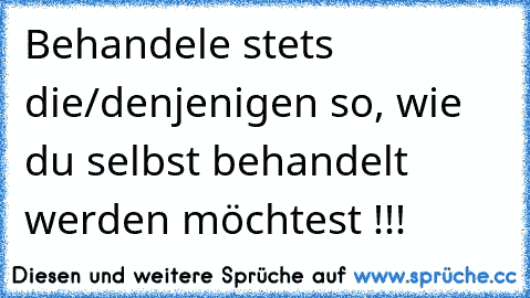 Behandele stets die/denjenigen so, wie du selbst behandelt werden möchtest !!!