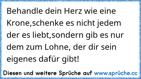 Behandle dein Herz wie eine Krone,schenke es nicht jedem der es liebt,sondern gib es nur dem zum Lohne, der dir sein eigenes dafür gibt!