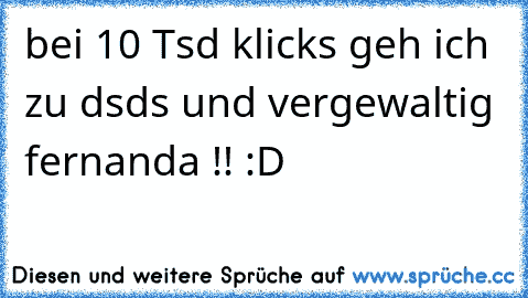 bei 10 Tsd klicks geh ich zu dsds und vergewaltig fernanda !! :D