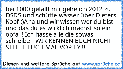 bei 1000 gefällt mir gehe ich 2012 zu DSDS und schütte wasser über Dieters Kopf :)
Aha und wir wissen wer du bist und das du es wirklich machst so ein opfa !! Ich hasse alle die sowas schreiben WIR KENNEN EUCH NICHT STELLT EUCH MAL VOR EY !!