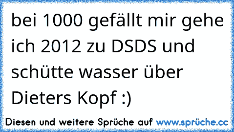 bei 1000 gefällt mir gehe ich 2012 zu DSDS und schütte wasser über Dieters Kopf :)