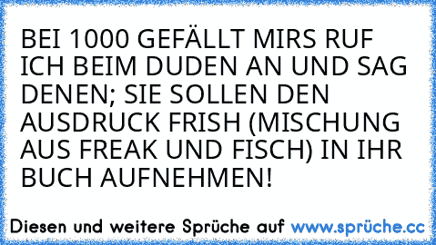 BEI 1000 GEFÄLLT MIRS RUF ICH BEIM DUDEN AN UND SAG DENEN; SIE SOLLEN DEN AUSDRUCK FRISH (MISCHUNG AUS FREAK UND FISCH) IN IHR BUCH AUFNEHMEN!