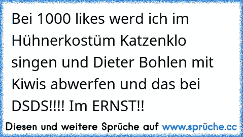 Bei 1000 likes werd ich im Hühnerkostüm Katzenklo singen und Dieter Bohlen mit Kiwis abwerfen und das bei DSDS!!!! Im ERNST!!