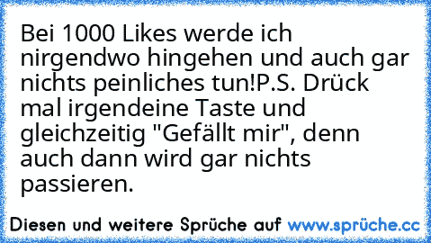 Bei 1000 Likes werde ich nirgendwo hingehen und auch gar nichts peinliches tun!
P.S. Drück mal irgendeine Taste und gleichzeitig "Gefällt mir", denn auch dann wird gar nichts passieren.