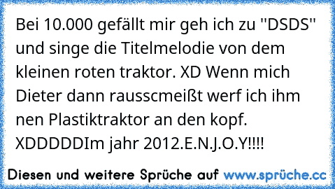 Bei 10.000 gefällt mir geh ich zu ''DSDS'' und singe die Titelmelodie von dem kleinen roten traktor. XD 
Wenn mich Dieter dann rausscmeißt werf ich ihm nen Plastiktraktor an den kopf. XDDDDD
Im jahr 2012.
E.N.J.O.Y!!!!