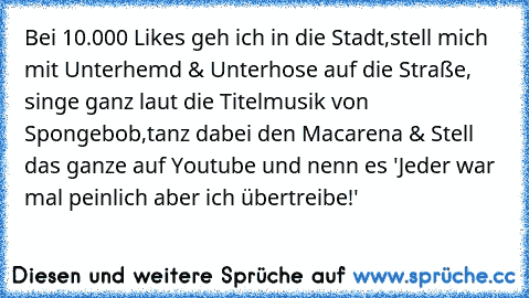 Bei 10.000 Likes geh ich in die Stadt,stell mich mit Unterhemd & Unterhose auf die Straße, singe ganz laut die Titelmusik von Spongebob,tanz dabei den Macarena & Stell das ganze auf Youtube und nenn es 'Jeder war mal peinlich aber ich übertreibe!'