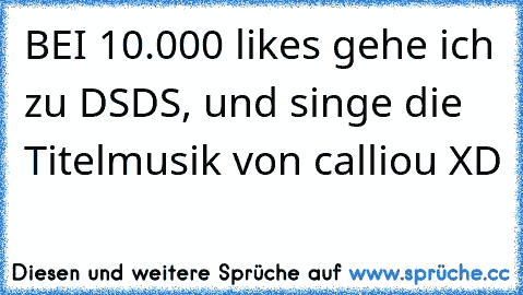 BEI 10.000 likes gehe ich zu DSDS, und singe die Titelmusik von calliou XD