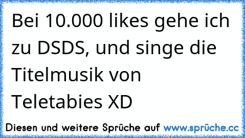 Bei 10.000 likes gehe ich zu DSDS, und singe die Titelmusik von Teletabies XD