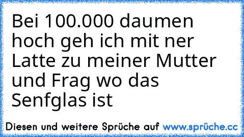 Bei 100.000 daumen hoch geh ich mit ner Latte zu meiner Mutter und Frag wo das Senfglas ist