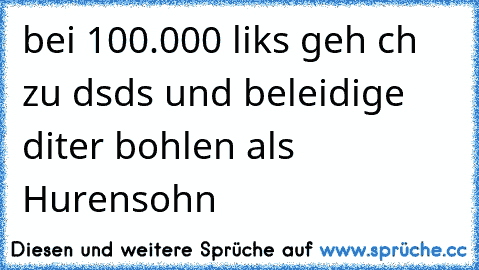 bei 100.000 liks geh ch zu dsds und beleidige diter bohlen als Hurensohn