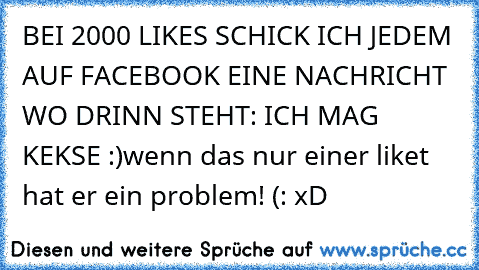 BEI 2000 LIKES SCHICK ICH JEDEM AUF FACEBOOK EINE NACHRICHT WO DRINN STEHT: ICH MAG KEKSE :)
wenn das nur einer liket hat er ein problem! (: xD