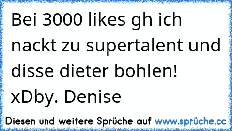 Bei 3000 likes gh ich nackt zu supertalent und disse dieter bohlen! xD
by. Denise