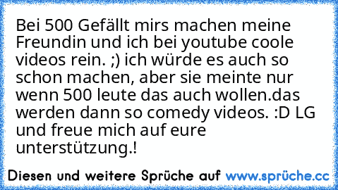 Bei 500 Gefällt mirs machen meine Freundin und ich bei youtube coole videos rein. ;) ich würde es auch so schon machen, aber sie meinte nur wenn 500 leute das auch wollen.das werden dann so comedy videos. :D LG und freue mich auf eure unterstützung.!