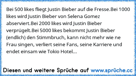 Bei 500 likes fliegt Justin Bieber auf die Fresse.
Bei 1000 likes wird Justin Bieber von Selena Gomez abserviert.
Bei 2000 likes wird Justin Bieber verprügelt.
Bei 5000 likes bekommt Justin Bieber (endlich) den Stimmbruch, kann nicht mehr wie ne Frau singen, verliert seine Fans, seine Karriere und endet einsam wie Tokio Hotel...