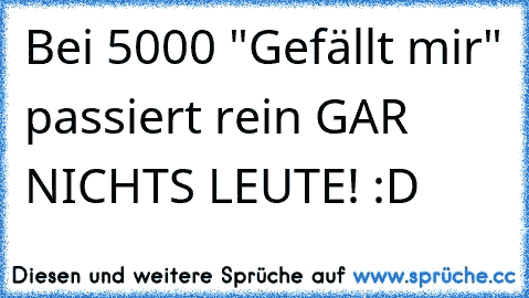 Bei 5000 "Gefällt mir" passiert rein GAR NICHTS LEUTE! :D