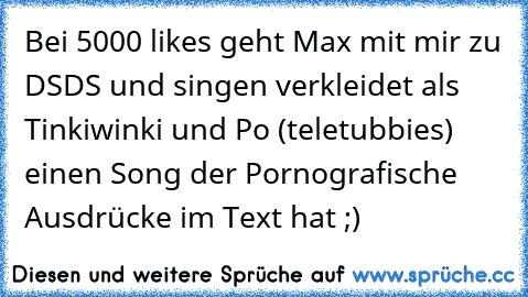 Bei 5000 like´s geht Max mit mir zu DSDS und singen verkleidet als Tinkiwinki und Po (teletubbies) einen Song der Pornografische Ausdrücke im Text hat ;)