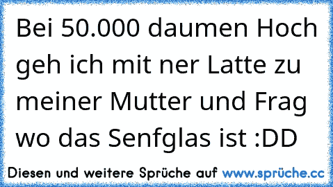 Bei 50.000 daumen Hoch geh ich mit ner Latte zu meiner Mutter und Frag wo das Senfglas ist :DD