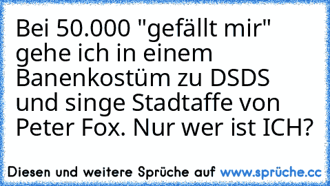 Bei 50.000 "gefällt mir" gehe ich in einem Banenkostüm zu DSDS und singe Stadtaffe von Peter Fox. 
Nur wer ist ICH?