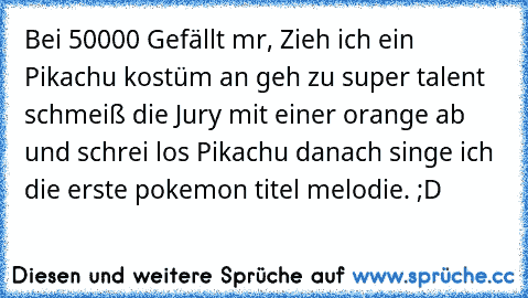 Bei 50000 Gefällt mr, Zieh ich ein Pikachu kostüm an geh zu super talent schmeiß die Jury mit einer orange ab und schrei los Pikachu danach singe ich die erste pokemon titel melodie. ;D