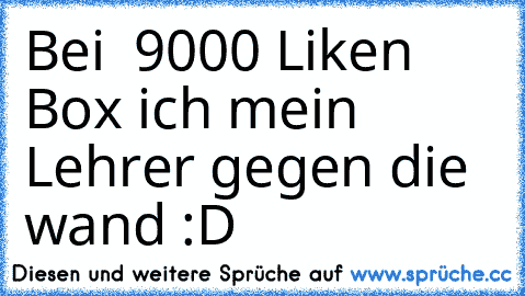 Bei  9000 Liken Box ich mein Lehrer gegen die wand :D