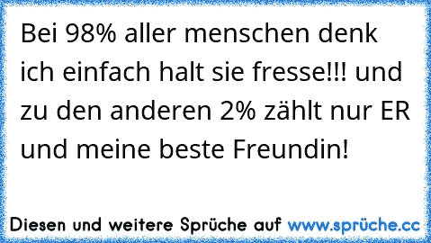 Bei 98% aller menschen denk ich einfach halt sie fresse!!! und zu den anderen 2% zählt nur ER♥ und meine beste Freundin!