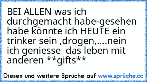 BEI ALLEN was ich durchgemacht habe-gesehen habe könnte ich HEUTE ein trinker sein ,drogen,....nein ich geniesse  das leben mit anderen **gifts**