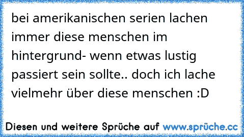 bei amerikanischen serien lachen immer diese menschen im hintergrund- wenn etwas lustig passiert sein sollte.. doch ich lache vielmehr über diese menschen :D