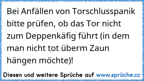 Bei Anfällen von Torschlusspanik bitte prüfen, ob das Tor nicht zum Deppenkäfig führt (in dem man nicht tot überm Zaun hängen möchte)!