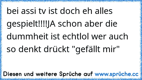 bei assi tv ist doch eh alles gespielt!!!!
JA schon aber die dummheit ist echt
lol wer auch so denkt drückt "gefällt mir"