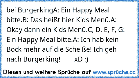 bei Burgerking
A: Ein Happy Meal bitte.
B: Das heißt hier Kids Menü.
A: Okay dann ein Kids Menü.
C, D, E, F, G: Ein Happy Meal bitte.
A: Ich hab kein Bock mehr auf die Scheiße! Ich geh nach Burgerking!        xD ;)