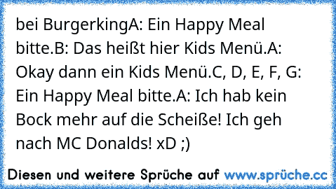 bei Burgerking
A: Ein Happy Meal bitte.
B: Das heißt hier Kids Menü.
A: Okay dann ein Kids Menü.
C, D, E, F, G: Ein Happy Meal bitte.
A: Ich hab kein Bock mehr auf die Scheiße! Ich geh nach MC Donalds! xD ;)