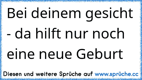 Bei deinem gesicht - da hilft nur noch eine neue Geburt