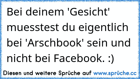 Bei deinem 'Gesicht' muesstest du eigentlich bei 'Arschbook' sein und nicht bei Facebook. :)