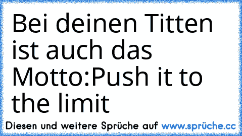 Bei deinen Titten ist auch das Motto:
Push it to the limit