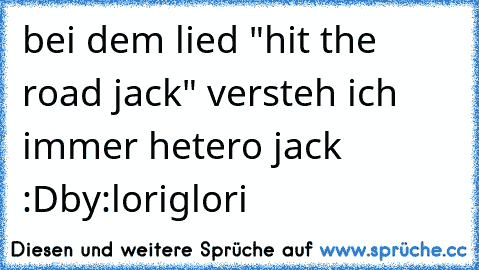 bei dem lied "hit the road jack" versteh ich immer hetero jack :D
by:loriglori