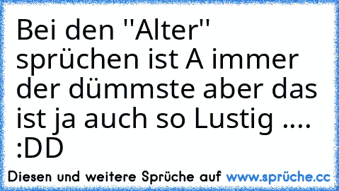 Bei den ''Alter'' sprüchen ist A immer der dümmste aber das ist ja auch so Lustig .... :DD