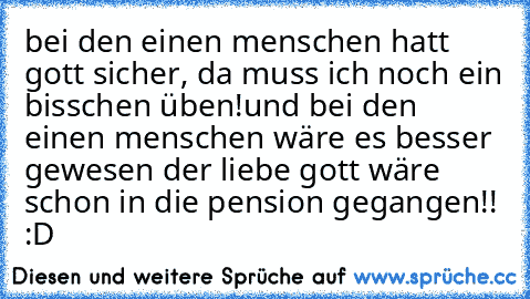 bei den einen menschen hatt gott sicher, da muss ich noch ein bisschen üben!
und bei den einen menschen wäre es besser gewesen der liebe gott wäre schon in die pension gegangen!! :D