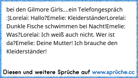 bei den Gilmore Girls....ein Telefongespräch :]
Lorelai: Hallo?
Emelie: Kleiderständer
Lorelai: Dunkle Fische schwimmen bei Nacht!
Emelie: Was?
Lorelai: Ich weiß auch nicht. Wer ist da?
Emelie: Deine Mutter! Ich brauche den Kleiderständer!