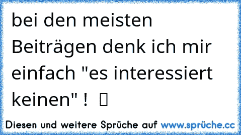 bei den meisten Beiträgen denk ich mir einfach "es interessiert keinen" !  ツ