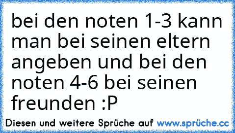 bei den noten 1-3 kann man bei seinen eltern angeben und bei den noten 4-6 bei seinen freunden :P