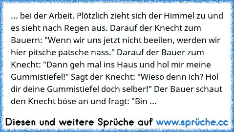 ... bei der Arbeit. Plötzlich zieht sich der Himmel zu und es sieht nach Regen aus. Darauf der Knecht zum Bauern: "Wenn wir uns jetzt nicht beeilen, werden wir hier pitsche patsche nass." Darauf der Bauer zum Knecht: "Dann geh mal ins Haus und hol mir meine Gummistiefel!" Sagt der Knecht: "Wieso denn ich? Hol dir deine Gummistiefel doch selber!" Der Bauer schaut den Knecht böse an und fragt: "B...