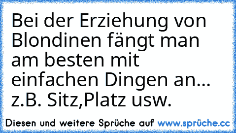 Bei der Erziehung von Blondinen fängt man am besten mit einfachen Dingen an... z.B. Sitz,Platz usw.