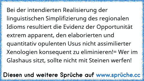 Bei der intendierten Realisierung der linguistischen Simplifizierung des regionalen Idioms resultiert die Evidenz der Opportunität extrem apparent, den elaborierten und quantitativ opulenten Usus nicht assimilierter Xenologien konsequent zu eliminieren!
= Wer im Glashaus sitzt, sollte nicht mit Steinen werfen!