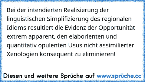 Bei der intendierten Realisierung der linguistischen Simplifizierung des regionalen Idioms resultiert die Evidenz der Opportunität extrem apparent, den elaborienten und quantitativ opulenten Usus nicht assimilierter Xenologien konsequent zu eliminieren!