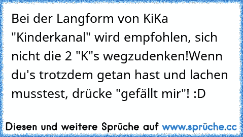 Bei der Langform von KiKa "Kinderkanal" wird empfohlen, sich nicht die 2 "K"s wegzudenken!
Wenn du's trotzdem getan hast und lachen musstest, drücke "gefällt mir"! :D