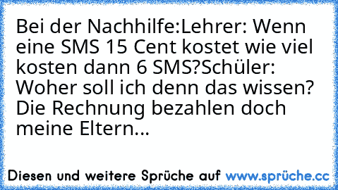 Bei der Nachhilfe:
Lehrer: Wenn eine SMS 15 Cent kostet wie viel kosten dann 6 SMS?
Schüler: Woher soll ich denn das wissen? Die Rechnung bezahlen doch meine Eltern...