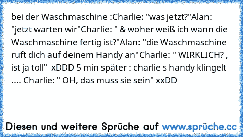 bei der Waschmaschine :
Charlie: "was jetzt?"
Alan: "jetzt warten wir"
Charlie: " & woher weiß ich wann die Waschmaschine fertig ist?"
Alan: "die Waschmaschine ruft dich auf deinem Handy an"
Charlie: " WIRKLICH? , ist ja toll"
  xDDD 
5 min später : charlie s handy klingelt .... Charlie: " OH, das muss sie sein" xxDD