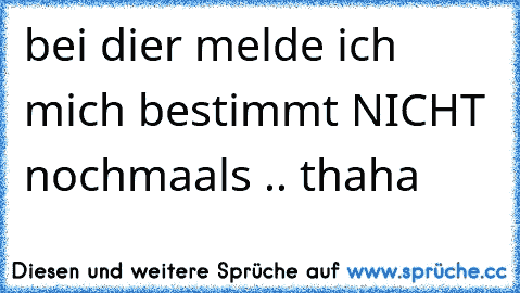 bei dier melde ich mich bestimmt NICHT nochmaals .. thaha